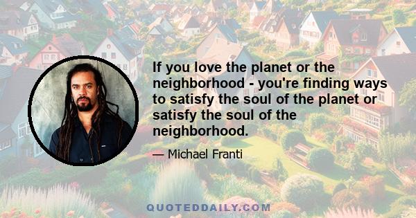 If you love the planet or the neighborhood - you're finding ways to satisfy the soul of the planet or satisfy the soul of the neighborhood.