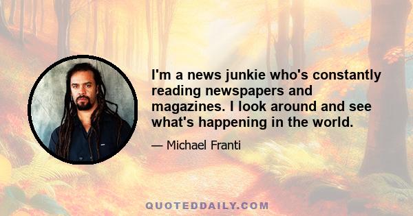 I'm a news junkie who's constantly reading newspapers and magazines. I look around and see what's happening in the world.