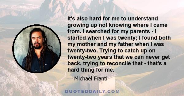 It's also hard for me to understand growing up not knowing where I came from. I searched for my parents - I started when I was twenty; I found both my mother and my father when I was twenty-two. Trying to catch up on