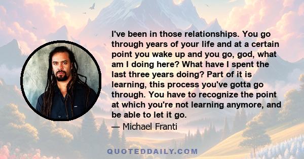 I've been in those relationships. You go through years of your life and at a certain point you wake up and you go, god, what am I doing here? What have I spent the last three years doing? Part of it is learning, this