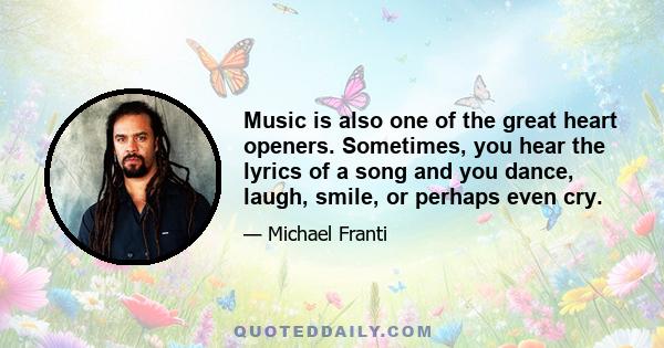 Music is also one of the great heart openers. Sometimes, you hear the lyrics of a song and you dance, laugh, smile, or perhaps even cry.