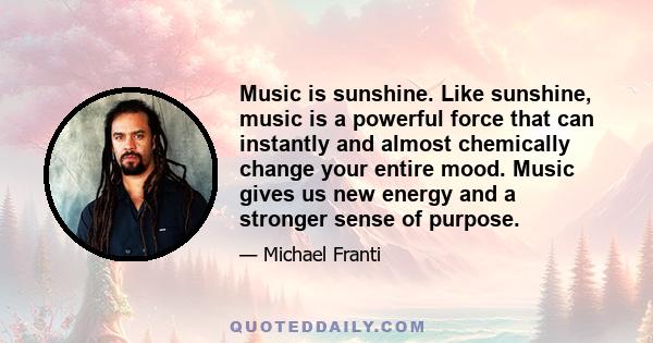 Music is sunshine. Like sunshine, music is a powerful force that can instantly and almost chemically change your entire mood. Music gives us new energy and a stronger sense of purpose.