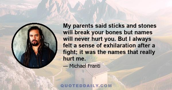 My parents said sticks and stones will break your bones but names will never hurt you. But I always felt a sense of exhilaration after a fight; it was the names that really hurt me.