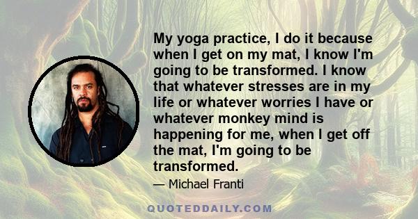 My yoga practice, I do it because when I get on my mat, I know I'm going to be transformed. I know that whatever stresses are in my life or whatever worries I have or whatever monkey mind is happening for me, when I get 