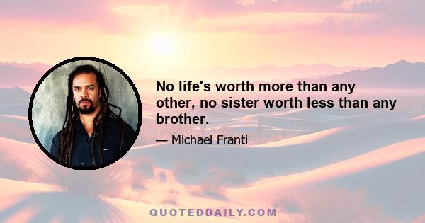 No life's worth more than any other, no sister worth less than any brother.