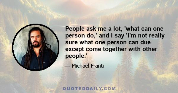 People ask me a lot, 'what can one person do,' and I say 'I'm not really sure what one person can due except come together with other people.'