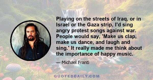 Playing on the streets of Iraq, or in Israel or the Gaza strip, I'd sing angry protest songs against war. People would say, 'Make us clap, make us dance, and laugh and sing.' It really made me think about the importance 