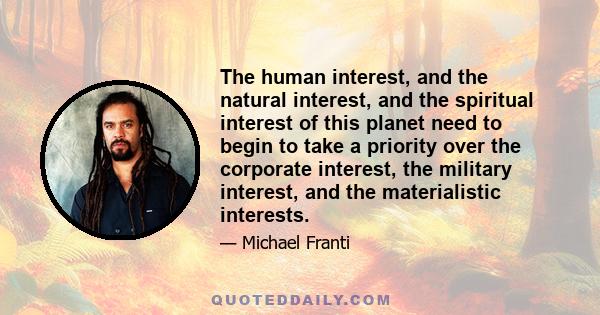 The human interest, and the natural interest, and the spiritual interest of this planet need to begin to take a priority over the corporate interest, the military interest, and the materialistic interests.