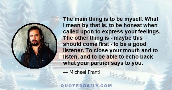 The main thing is to be myself. What I mean by that is, to be honest when called upon to express your feelings. The other thing is - maybe this should come first - to be a good listener. To close your mouth and to