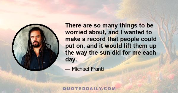 There are so many things to be worried about, and I wanted to make a record that people could put on, and it would lift them up the way the sun did for me each day.