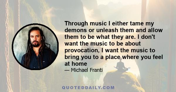 Through music I either tame my demons or unleash them and allow them to be what they are. I don't want the music to be about provocation, I want the music to bring you to a place where you feel at home