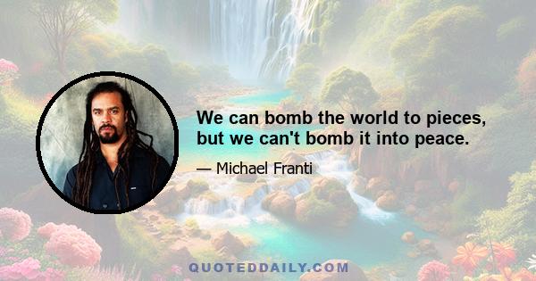 We can bomb the world to pieces, but we can't bomb it into peace.