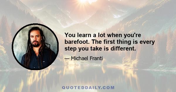 You learn a lot when you're barefoot. The first thing is every step you take is different.