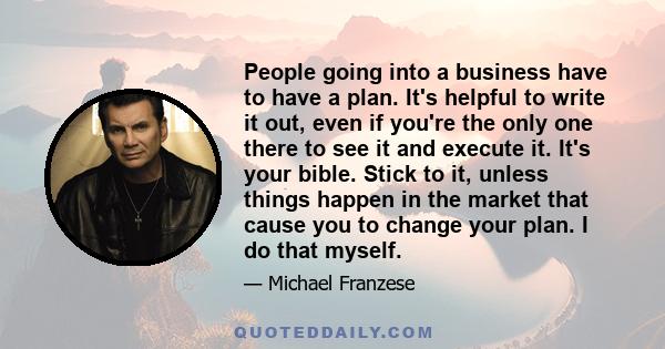 People going into a business have to have a plan. It's helpful to write it out, even if you're the only one there to see it and execute it. It's your bible. Stick to it, unless things happen in the market that cause you 