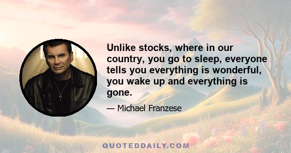 Unlike stocks, where in our country, you go to sleep, everyone tells you everything is wonderful, you wake up and everything is gone.