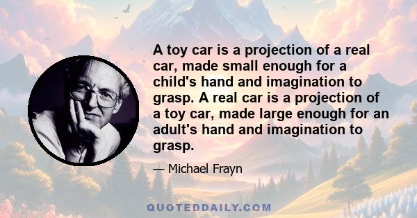 A toy car is a projection of a real car, made small enough for a child's hand and imagination to grasp. A real car is a projection of a toy car, made large enough for an adult's hand and imagination to grasp.