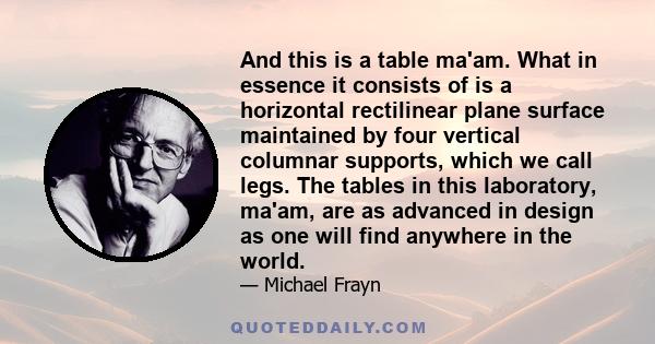 And this is a table ma'am. What in essence it consists of is a horizontal rectilinear plane surface maintained by four vertical columnar supports, which we call legs. The tables in this laboratory, ma'am, are as