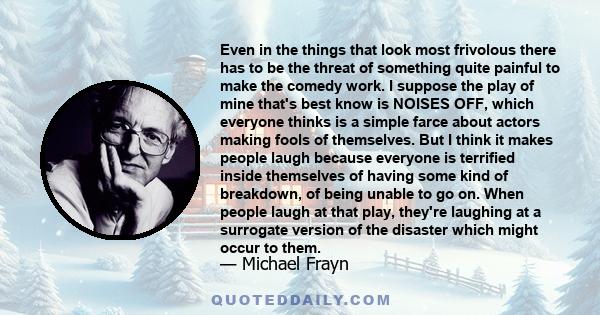 Even in the things that look most frivolous there has to be the threat of something quite painful to make the comedy work. I suppose the play of mine that's best know is NOISES OFF, which everyone thinks is a simple