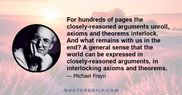 For hundreds of pages the closely-reasoned arguments unroll, axioms and theorems interlock. And what remains with us in the end? A general sense that the world can be expressed in closely-reasoned arguments, in