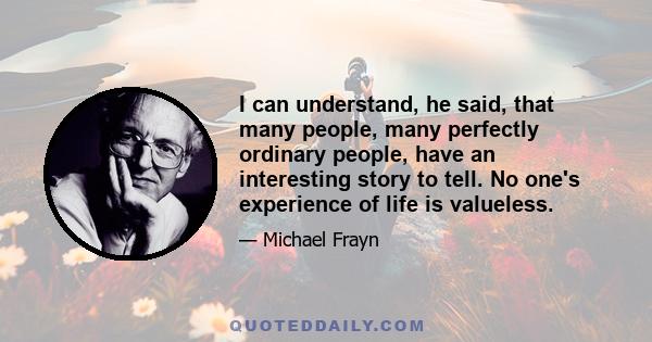 I can understand, he said, that many people, many perfectly ordinary people, have an interesting story to tell. No one's experience of life is valueless.