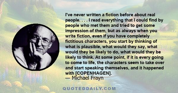 I've never written a fiction before about real people. . . . I read everything that I could find by people who met them and tried to get some impression of them, but as always when you write fiction, even if you have