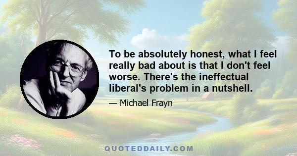 To be absolutely honest, what I feel really bad about is that I don't feel worse. There's the ineffectual liberal's problem in a nutshell.