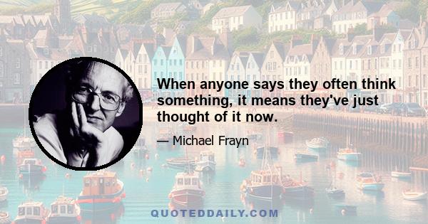 When anyone says they often think something, it means they've just thought of it now.