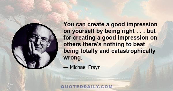 You can create a good impression on yourself by being right . . . but for creating a good impression on others there's nothing to beat being totally and catastrophically wrong.