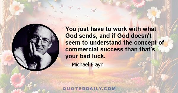 You just have to work with what God sends, and if God doesn't seem to understand the concept of commercial success than that's your bad luck.