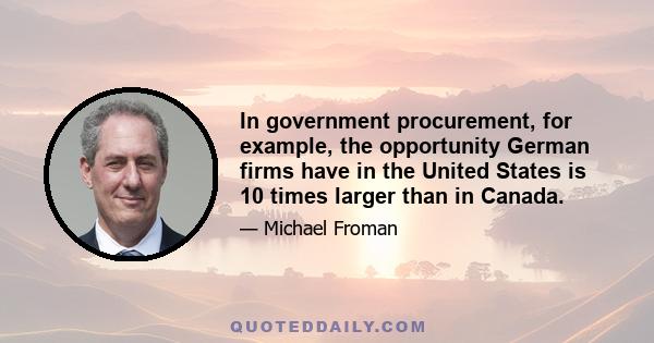 In government procurement, for example, the opportunity German firms have in the United States is 10 times larger than in Canada.