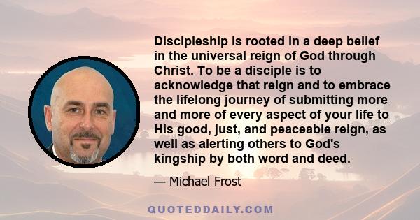 Discipleship is rooted in a deep belief in the universal reign of God through Christ. To be a disciple is to acknowledge that reign and to embrace the lifelong journey of submitting more and more of every aspect of your 