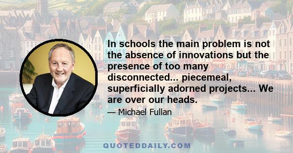 In schools the main problem is not the absence of innovations but the presence of too many disconnected... piecemeal, superficially adorned projects... We are over our heads.