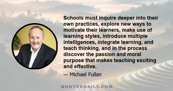 Schools must inquire deeper into their own practices, explore new ways to motivate their learners, make use of learning styles, introduce multiple intelligences, integrate learning, and teach thinking, and in the