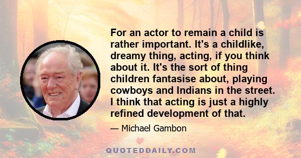 For an actor to remain a child is rather important. It's a childlike, dreamy thing, acting, if you think about it. It's the sort of thing children fantasise about, playing cowboys and Indians in the street. I think that 