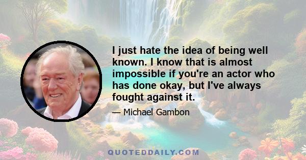 I just hate the idea of being well known. I know that is almost impossible if you're an actor who has done okay, but I've always fought against it.