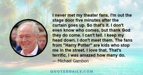 I never met my theater fans. I'm out the stage door five minutes after the curtain goes up. So that's it. I don't even know who comes, but thank God they do come. I can't tell. I keep my head down. I don't meet them.