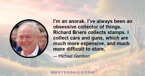 I'm an anorak. I've always been an obsessive collector of things. Richard Briers collects stamps. I collect cars and guns, which are much more expensive, and much more difficult to store.