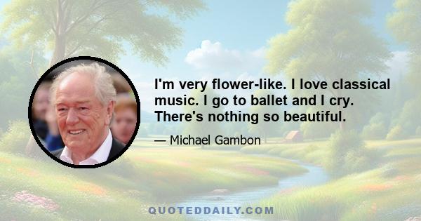 I'm very flower-like. I love classical music. I go to ballet and I cry. There's nothing so beautiful.