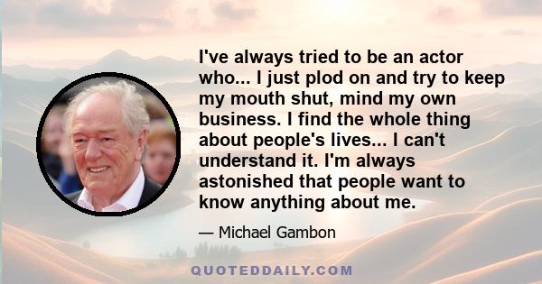 I've always tried to be an actor who... I just plod on and try to keep my mouth shut, mind my own business. I find the whole thing about people's lives... I can't understand it. I'm always astonished that people want to 