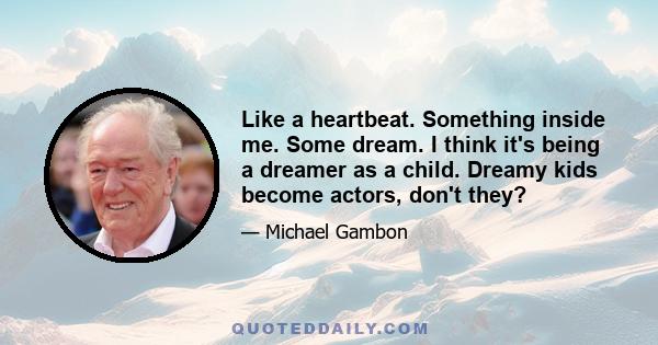 Like a heartbeat. Something inside me. Some dream. I think it's being a dreamer as a child. Dreamy kids become actors, don't they?