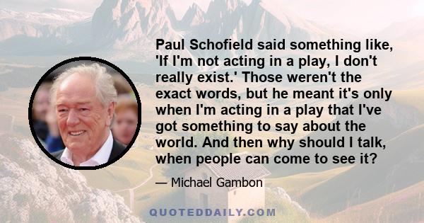 Paul Schofield said something like, 'If I'm not acting in a play, I don't really exist.' Those weren't the exact words, but he meant it's only when I'm acting in a play that I've got something to say about the world.