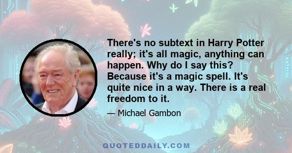 There's no subtext in Harry Potter really; it's all magic, anything can happen. Why do I say this? Because it's a magic spell. It's quite nice in a way. There is a real freedom to it.