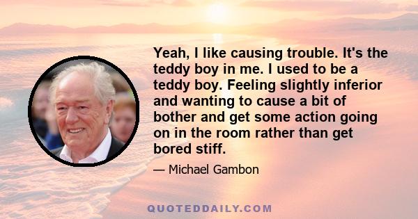 Yeah, I like causing trouble. It's the teddy boy in me. I used to be a teddy boy. Feeling slightly inferior and wanting to cause a bit of bother and get some action going on in the room rather than get bored stiff.