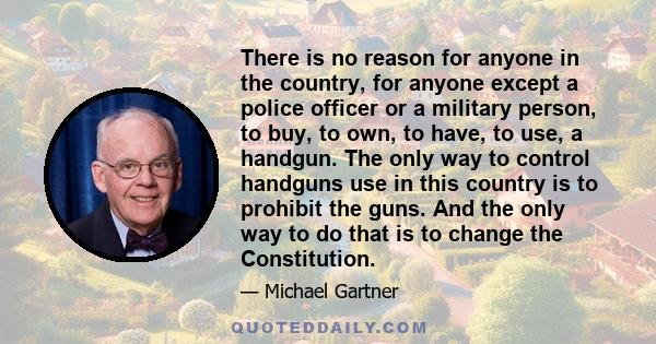 There is no reason for anyone in the country, for anyone except a police officer or a military person, to buy, to own, to have, to use, a handgun. The only way to control handguns use in this country is to prohibit the