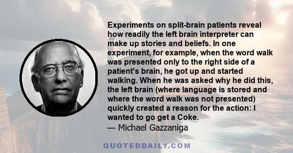 Experiments on split-brain patients reveal how readily the left brain interpreter can make up stories and beliefs. In one experiment, for example, when the word walk was presented only to the right side of a patient's