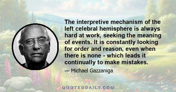 The interpretive mechanism of the left celebral hemisphere is always hard at work, seeking the meaning of events. It is constantly looking for order and reason, even when there is none - which leads it continually to