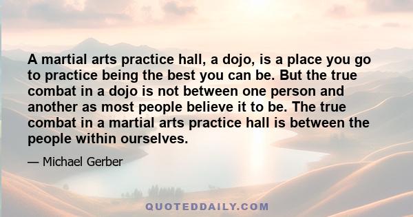 A martial arts practice hall, a dojo, is a place you go to practice being the best you can be. But the true combat in a dojo is not between one person and another as most people believe it to be. The true combat in a