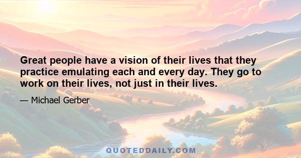 Great people have a vision of their lives that they practice emulating each and every day. They go to work on their lives, not just in their lives.