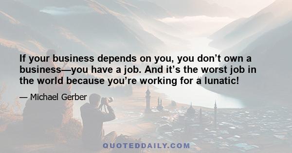 If your business depends on you, you don’t own a business—you have a job. And it’s the worst job in the world because you’re working for a lunatic!