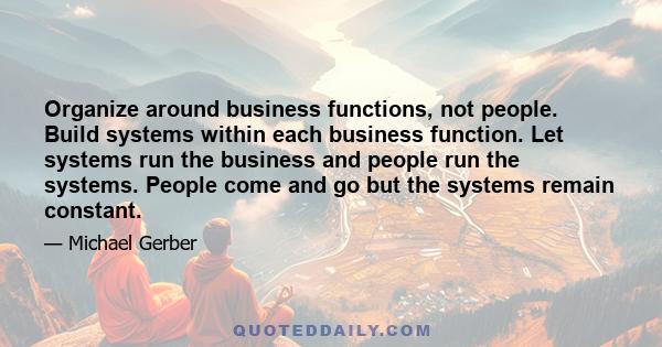 Organize around business functions, not people. Build systems within each business function. Let systems run the business and people run the systems. People come and go but the systems remain constant.